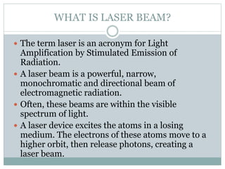 WHAT IS LASER BEAM? 
 The term laser is an acronym for Light 
Amplification by Stimulated Emission of 
Radiation. 
 A laser beam is a powerful, narrow, 
monochromatic and directional beam of 
electromagnetic radiation. 
 Often, these beams are within the visible 
spectrum of light. 
 A laser device excites the atoms in a losing 
medium. The electrons of these atoms move to a 
higher orbit, then release photons, creating a 
laser beam. 
 