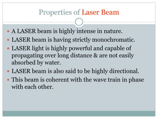 Properties of Laser Beam 
 A LASER beam is highly intense in nature. 
 LASER beam is having strictly monochromatic. 
 LASER light is highly powerful and capable of 
propagating over long distance & are not easily 
absorbed by water. 
 LASER beam is also said to be highly directional. 
 This beam is coherent with the wave train in phase 
with each other. 
 