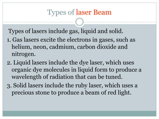 Types of laser Beam 
Types of lasers include gas, liquid and solid. 
1. Gas lasers excite the electrons in gases, such as 
helium, neon, cadmium, carbon dioxide and 
nitrogen. 
2. Liquid lasers include the dye laser, which uses 
organic dye molecules in liquid form to produce a 
wavelength of radiation that can be tuned. 
3. Solid lasers include the ruby laser, which uses a 
precious stone to produce a beam of red light. 
 