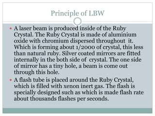 Principle of LBW 
 A laser beam is produced inside of the Ruby 
Crystal. The Ruby Crystal is made of aluminium 
oxide with chromium dispersed throughout it. 
Which is forming about 1/2000 of crystal, this less 
than natural ruby. Silver coated mirrors are fitted 
internally in the both side of crystal. The one side 
of mirror has a tiny hole, a beam is come out 
through this hole. 
 A flash tube is placed around the Ruby Crystal, 
which is filled with xenon inert gas. The flash is 
specially designed such as which is made flash rate 
about thousands flashes per seconds. 
 