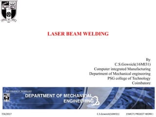 LASER BEAM WELDING
By
C.S.Gowsick(16MI31)
Computer integrated Manufacturing
Department of Mechanical engineering
PSG college of Technology
Coimbatore
7/6/2017 C.S.Gowsick(16MI31) 15MC71 PROJECT WORK I
1
 