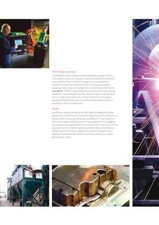 Technology Licensing
LaserBond’s business revolves around and exploits a range of niche
technologies to provide a myriad of optimised solutions to industry’s
wear problems. These same technologies can be acquired from
LaserBond via tailored equipment and licensing packages which
would typically include a complete multi-component turnkey system
(LaserBond® or HVOF) supported by the necessary know-how, training,
installation, and commissioning. The LaserBond option provides open
access to many years of the exact unique experience and support
required to allow for the shortest possible timeline from equipment
purchase to return on investment.

Quality
LaserBond is quality certified to ISO 9001:2000 standard (since 2003),
proving our commitment to continuous improvement, the quality of our
products and services, and the ongoing satisfaction of our Customers.
Since our inception, we have gained a strong reputation for supplying
consistently high quality products and services. As a result our Customers
can expect only the highest quality standards in all business relations.
Quality of workmanship has always been, and will continue to be a
hallmark of LaserBond.  We welcome customer audits of our Quality
Management System.
 