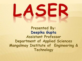 LASER 
Presented By: 
Deepika Gupta 
Assistant Professor 
Department of Applied Sciences 
Mangalmay Institute of Engineering & 
Technology 
 