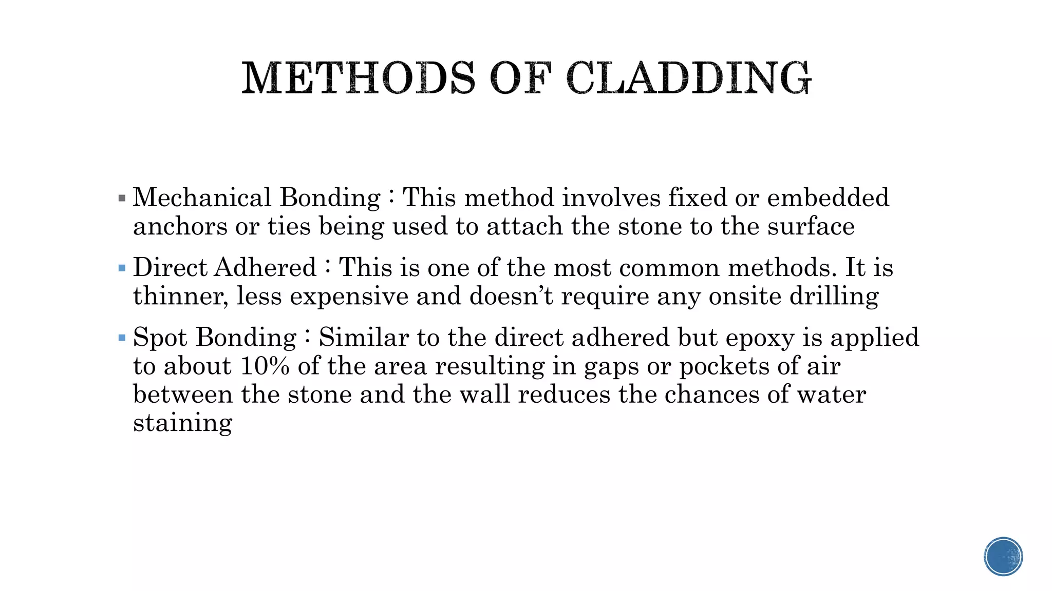  Mechanical Bonding : This method involves fixed or embedded
anchors or ties being used to attach the stone to the surface
 Direct Adhered : This is one of the most common methods. It is
thinner, less expensive and doesn’t require any onsite drilling
 Spot Bonding : Similar to the direct adhered but epoxy is applied
to about 10% of the area resulting in gaps or pockets of air
between the stone and the wall reduces the chances of water
staining
 