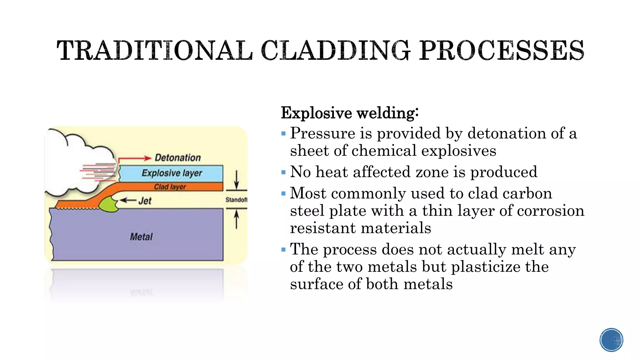 Explosive welding:
 Pressure is provided by detonation of a
sheet of chemical explosives
 No heat affected zone is produced
 Most commonly used to clad carbon
steel plate with a thin layer of corrosion
resistant materials
 The process does not actually melt any
of the two metals but plasticize the
surface of both metals
 