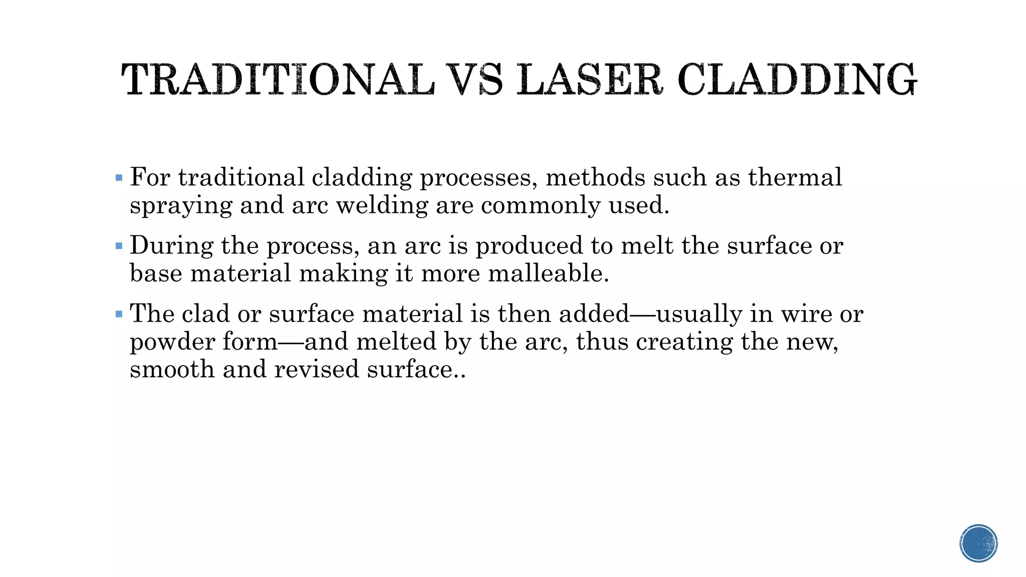  For traditional cladding processes, methods such as thermal
spraying and arc welding are commonly used.
 During the process, an arc is produced to melt the surface or
base material making it more malleable.
 The clad or surface material is then added—usually in wire or
powder form—and melted by the arc, thus creating the new,
smooth and revised surface..
 