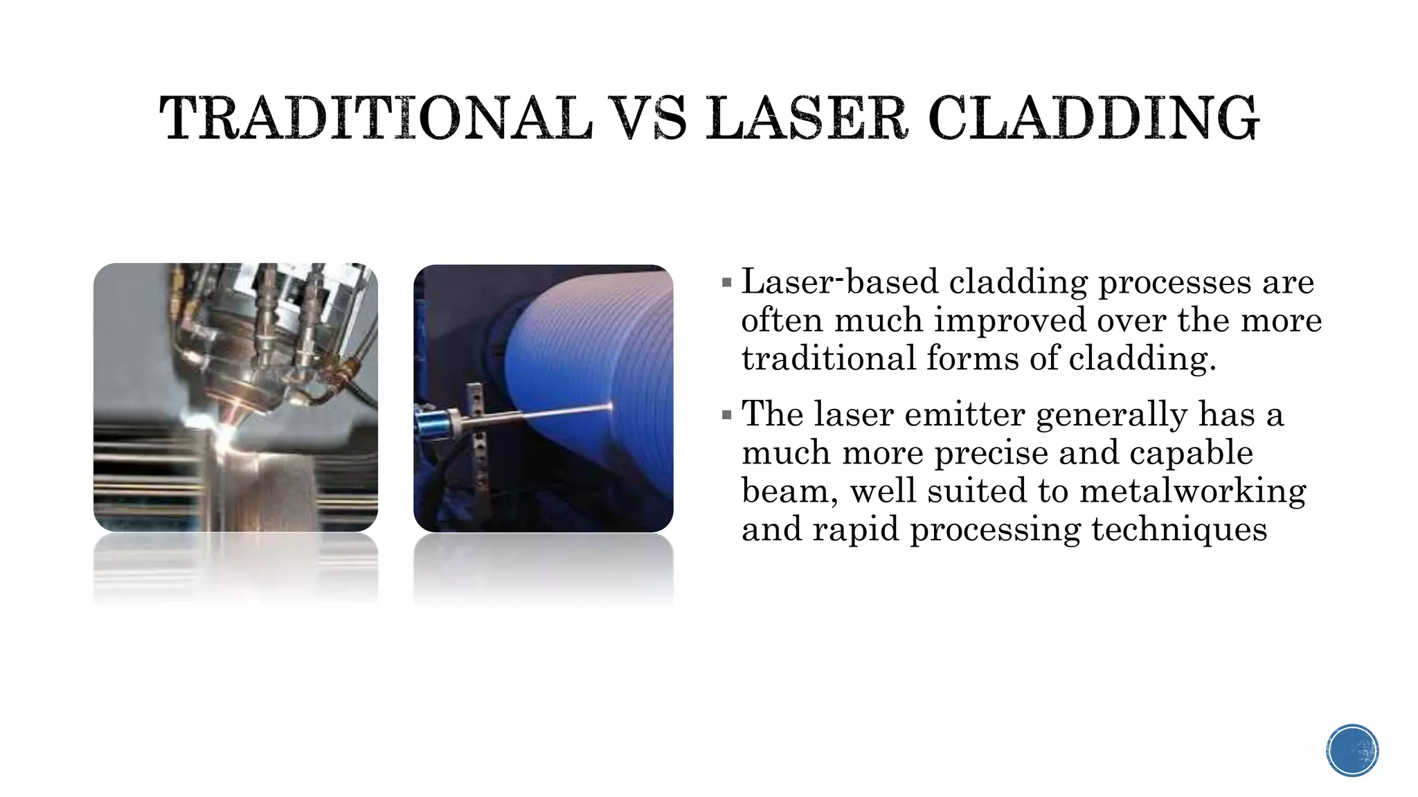  Laser-based cladding processes are
often much improved over the more
traditional forms of cladding.
 The laser emitter generally has a
much more precise and capable
beam, well suited to metalworking
and rapid processing techniques
 