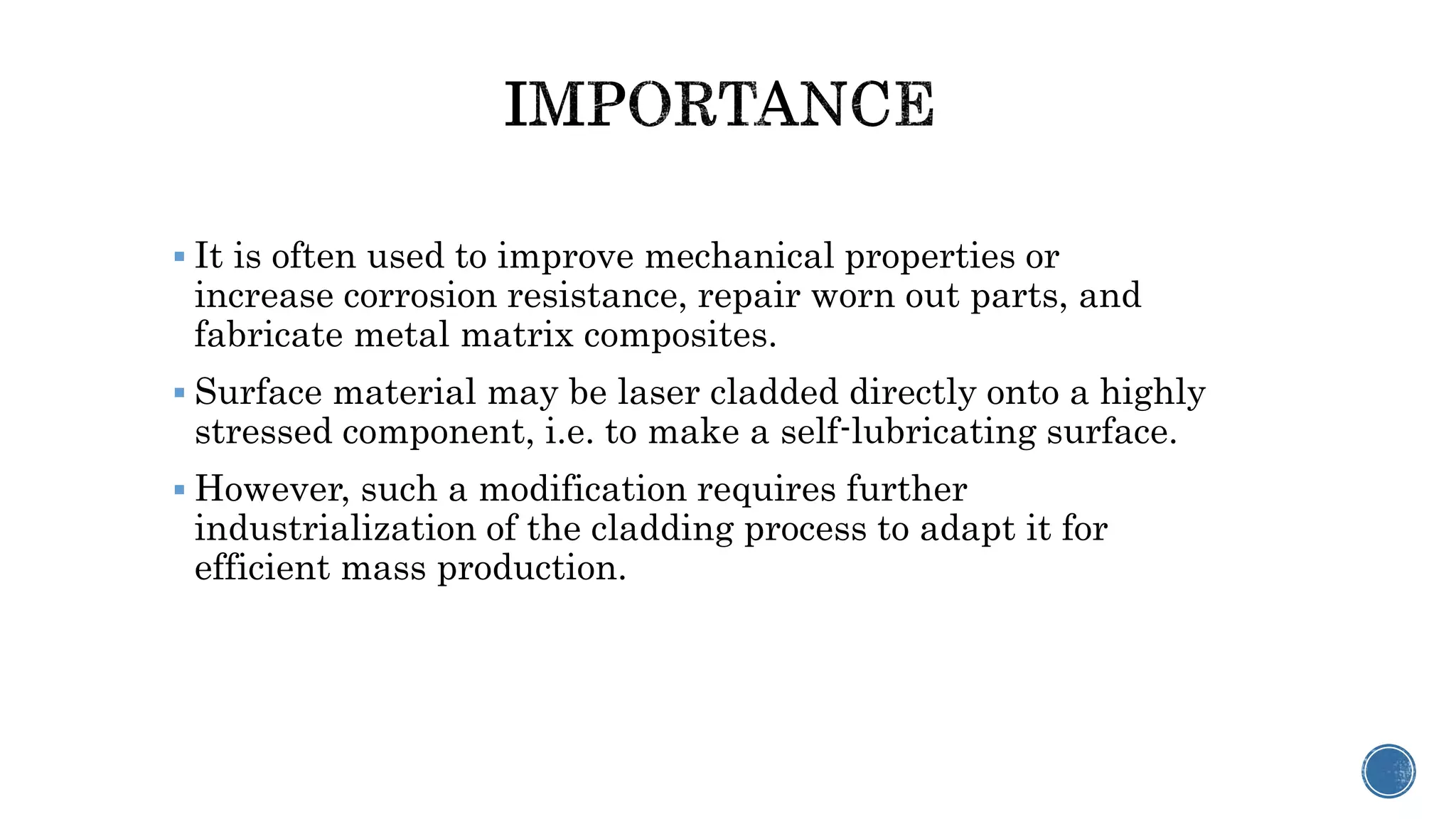  It is often used to improve mechanical properties or
increase corrosion resistance, repair worn out parts, and
fabricate metal matrix composites.
 Surface material may be laser cladded directly onto a highly
stressed component, i.e. to make a self-lubricating surface.
 However, such a modification requires further
industrialization of the cladding process to adapt it for
efficient mass production.
 