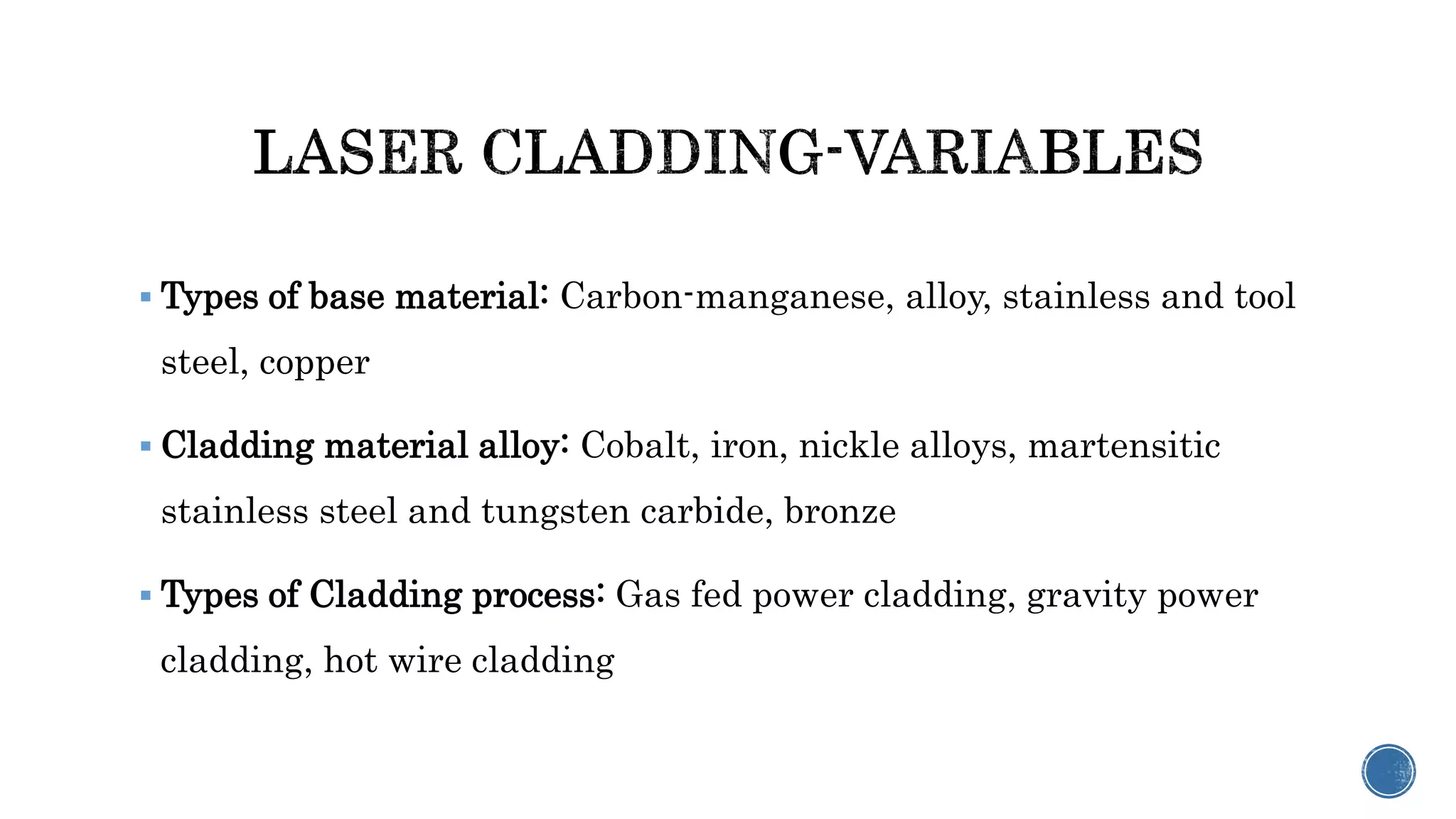  Types of base material: Carbon-manganese, alloy, stainless and tool
steel, copper
 Cladding material alloy: Cobalt, iron, nickle alloys, martensitic
stainless steel and tungsten carbide, bronze
 Types of Cladding process: Gas fed power cladding, gravity power
cladding, hot wire cladding
 