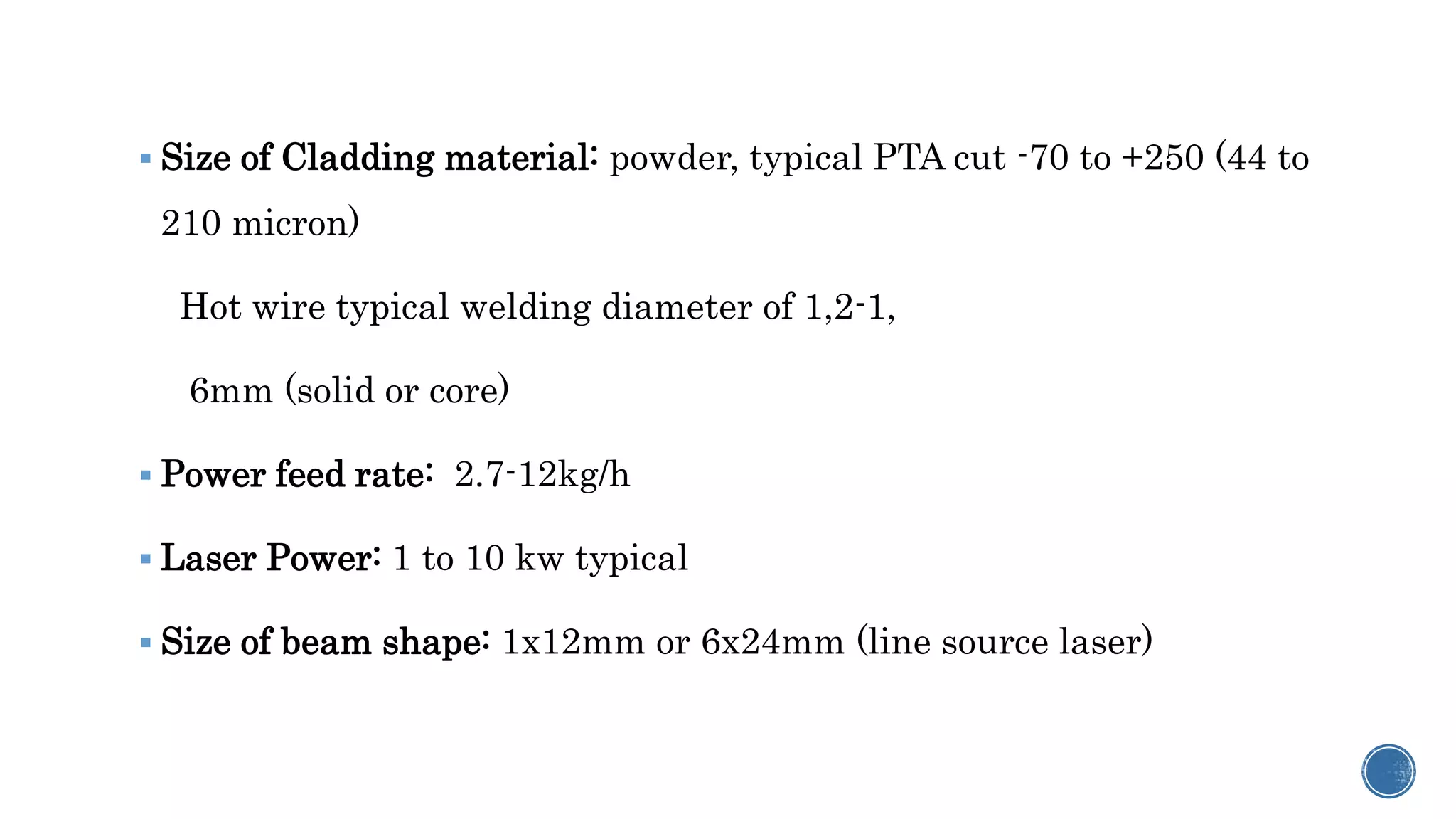  Size of Cladding material: powder, typical PTA cut -70 to +250 (44 to
210 micron)
Hot wire typical welding diameter of 1,2-1,
6mm (solid or core)
 Power feed rate: 2.7-12kg/h
 Laser Power: 1 to 10 kw typical
 Size of beam shape: 1x12mm or 6x24mm (line source laser)
 