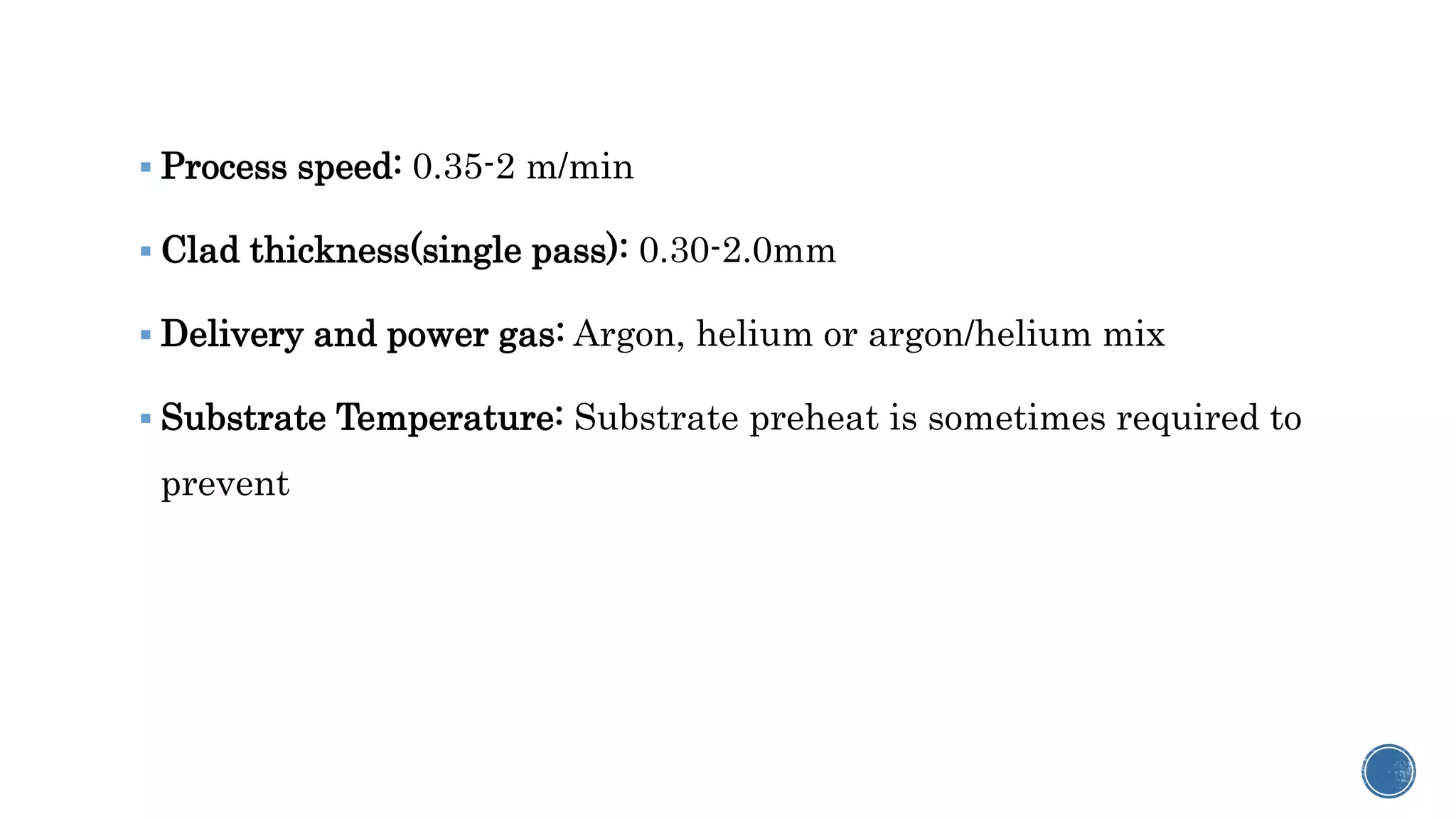  Process speed: 0.35-2 m/min
 Clad thickness(single pass): 0.30-2.0mm
 Delivery and power gas: Argon, helium or argon/helium mix
 Substrate Temperature: Substrate preheat is sometimes required to
prevent
 