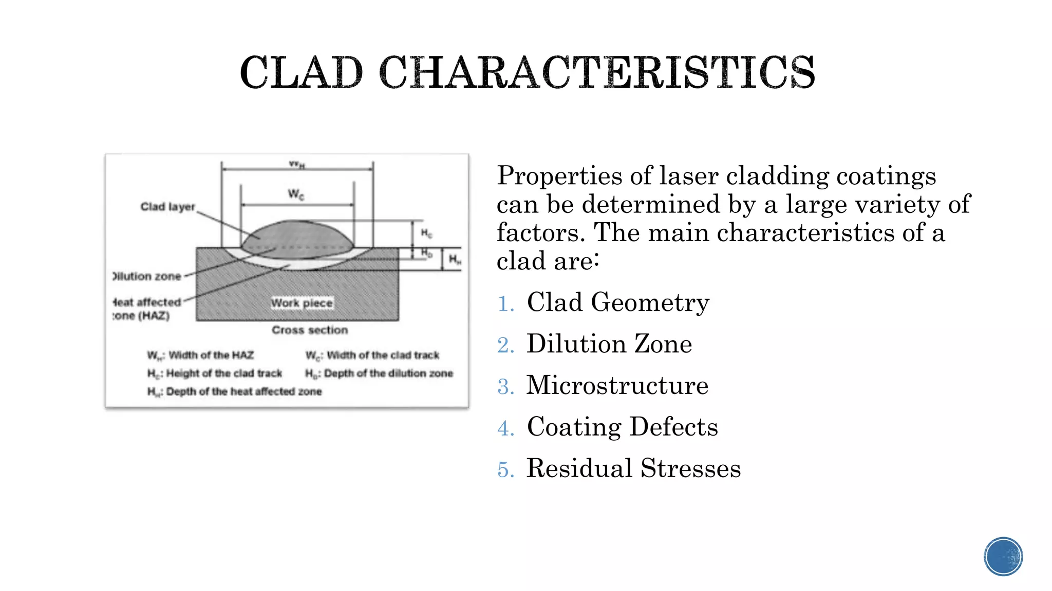Properties of laser cladding coatings
can be determined by a large variety of
factors. The main characteristics of a
clad are:
1. Clad Geometry
2. Dilution Zone
3. Microstructure
4. Coating Defects
5. Residual Stresses
 