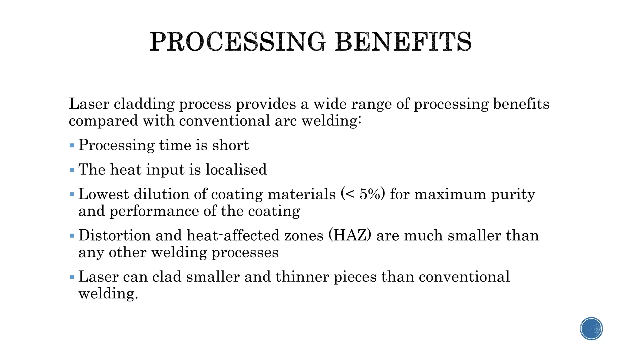 Laser cladding process provides a wide range of processing benefits
compared with conventional arc welding:
 Processing time is short
 The heat input is localised
 Lowest dilution of coating materials (< 5%) for maximum purity
and performance of the coating
 Distortion and heat-affected zones (HAZ) are much smaller than
any other welding processes
 Laser can clad smaller and thinner pieces than conventional
welding.
 