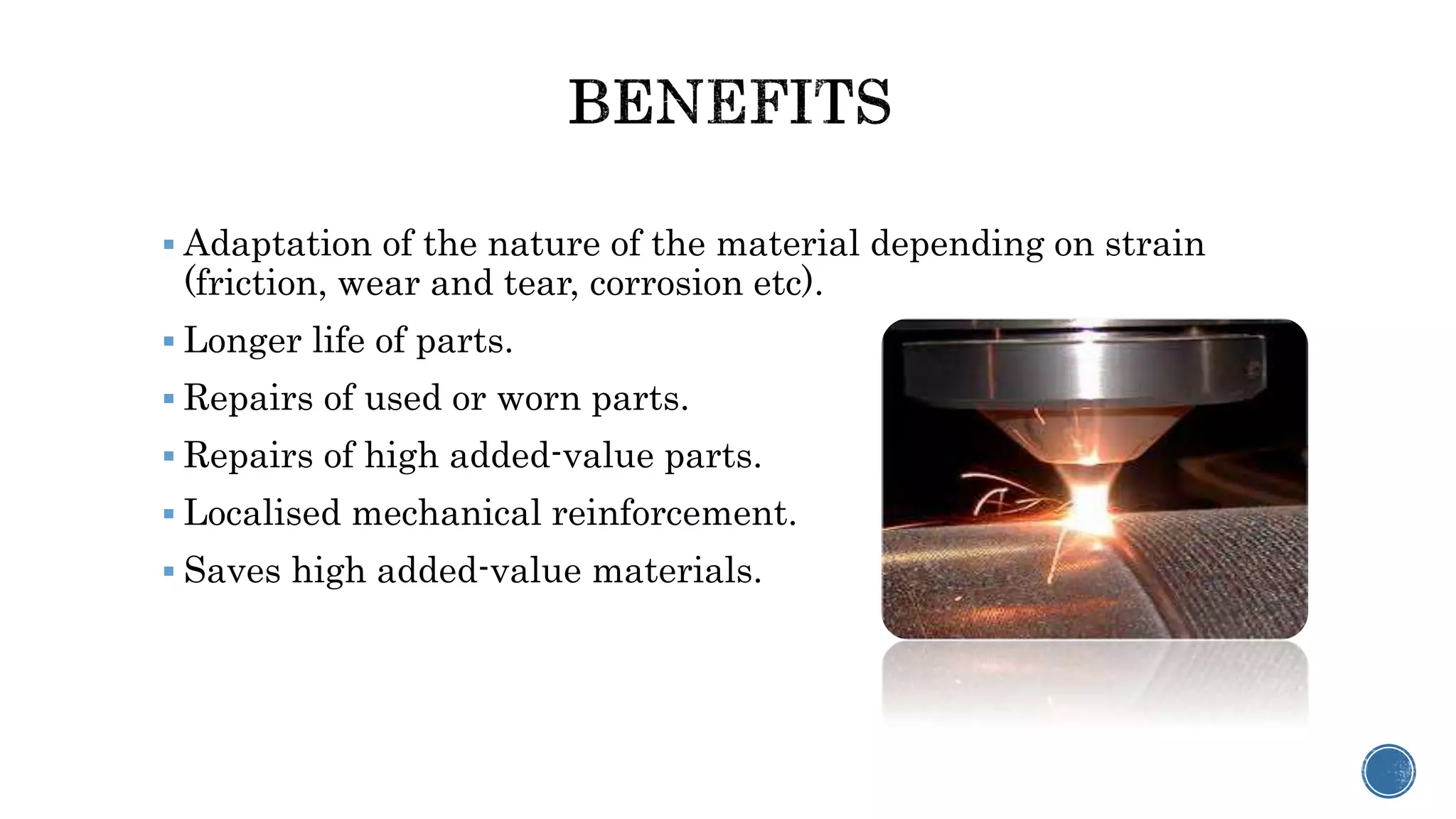  Adaptation of the nature of the material depending on strain
(friction, wear and tear, corrosion etc).
 Longer life of parts.
 Repairs of used or worn parts.
 Repairs of high added-value parts.
 Localised mechanical reinforcement.
 Saves high added-value materials.
 