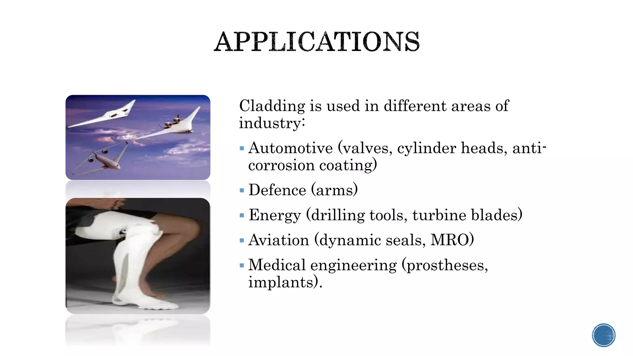 Cladding is used in different areas of
industry:
 Automotive (valves, cylinder heads, anti-
corrosion coating)
 Defence (arms)
 Energy (drilling tools, turbine blades)
 Aviation (dynamic seals, MRO)
 Medical engineering (prostheses,
implants).
 