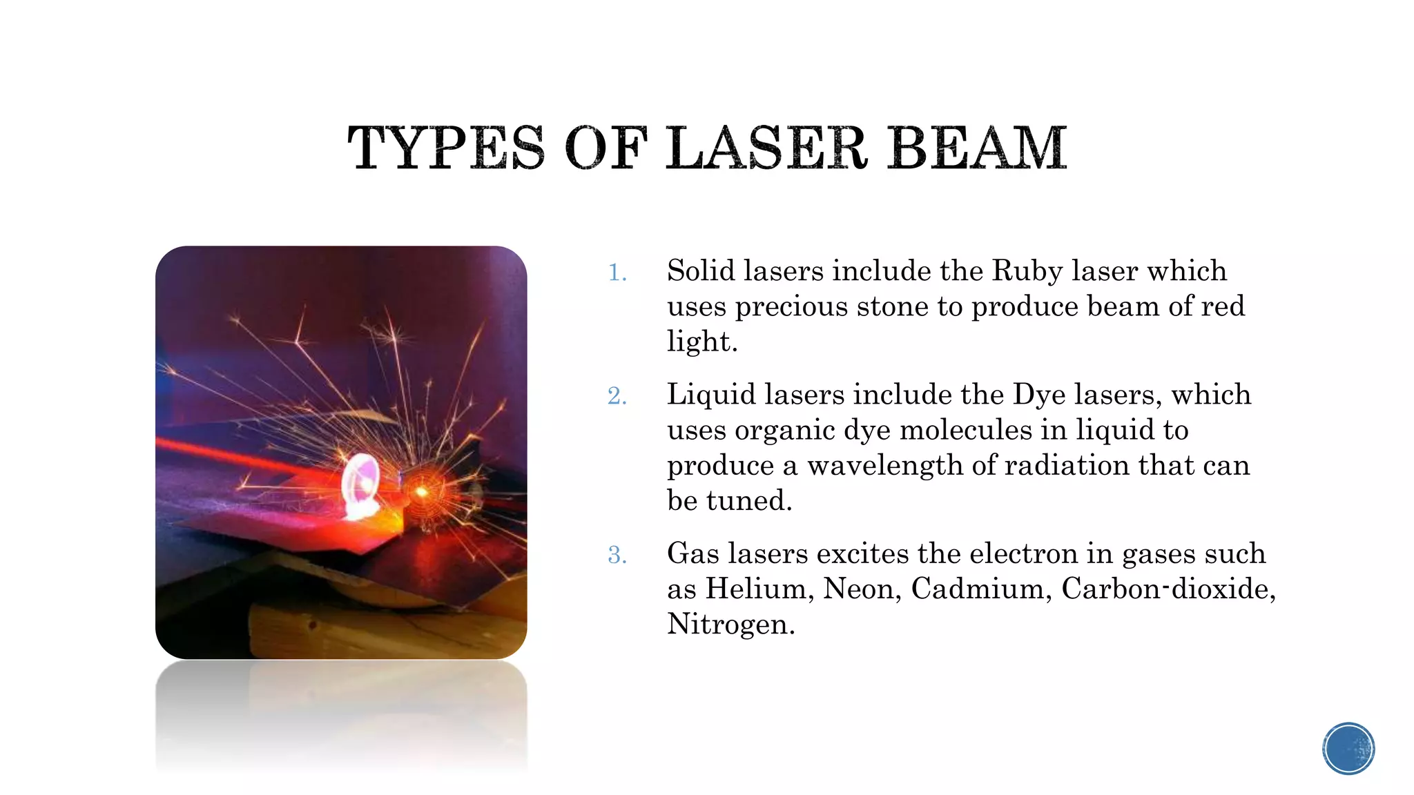 1. Solid lasers include the Ruby laser which
uses precious stone to produce beam of red
light.
2. Liquid lasers include the Dye lasers, which
uses organic dye molecules in liquid to
produce a wavelength of radiation that can
be tuned.
3. Gas lasers excites the electron in gases such
as Helium, Neon, Cadmium, Carbon-dioxide,
Nitrogen.
 