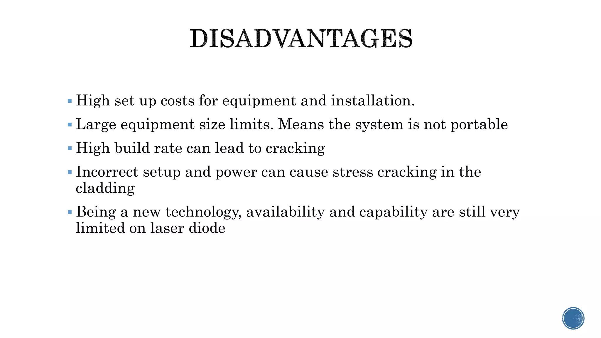  High set up costs for equipment and installation.
 Large equipment size limits. Means the system is not portable
 High build rate can lead to cracking
 Incorrect setup and power can cause stress cracking in the
cladding
 Being a new technology, availability and capability are still very
limited on laser diode
 