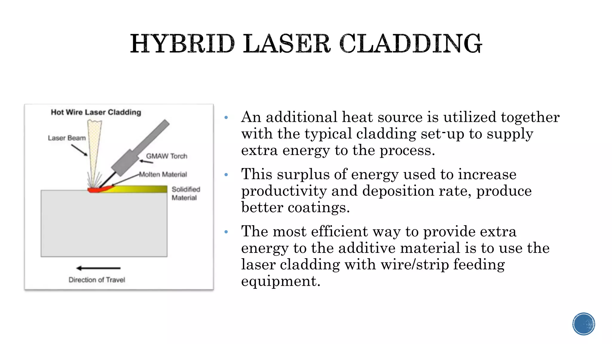 • An additional heat source is utilized together
with the typical cladding set-up to supply
extra energy to the process.
• This surplus of energy used to increase
productivity and deposition rate, produce
better coatings.
• The most efficient way to provide extra
energy to the additive material is to use the
laser cladding with wire/strip feeding
equipment.
 