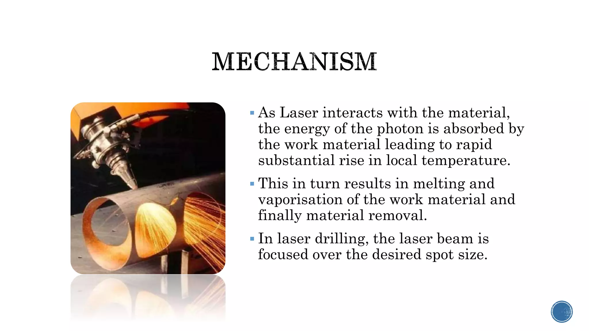  As Laser interacts with the material,
the energy of the photon is absorbed by
the work material leading to rapid
substantial rise in local temperature.
 This in turn results in melting and
vaporisation of the work material and
finally material removal.
 In laser drilling, the laser beam is
focused over the desired spot size.
 