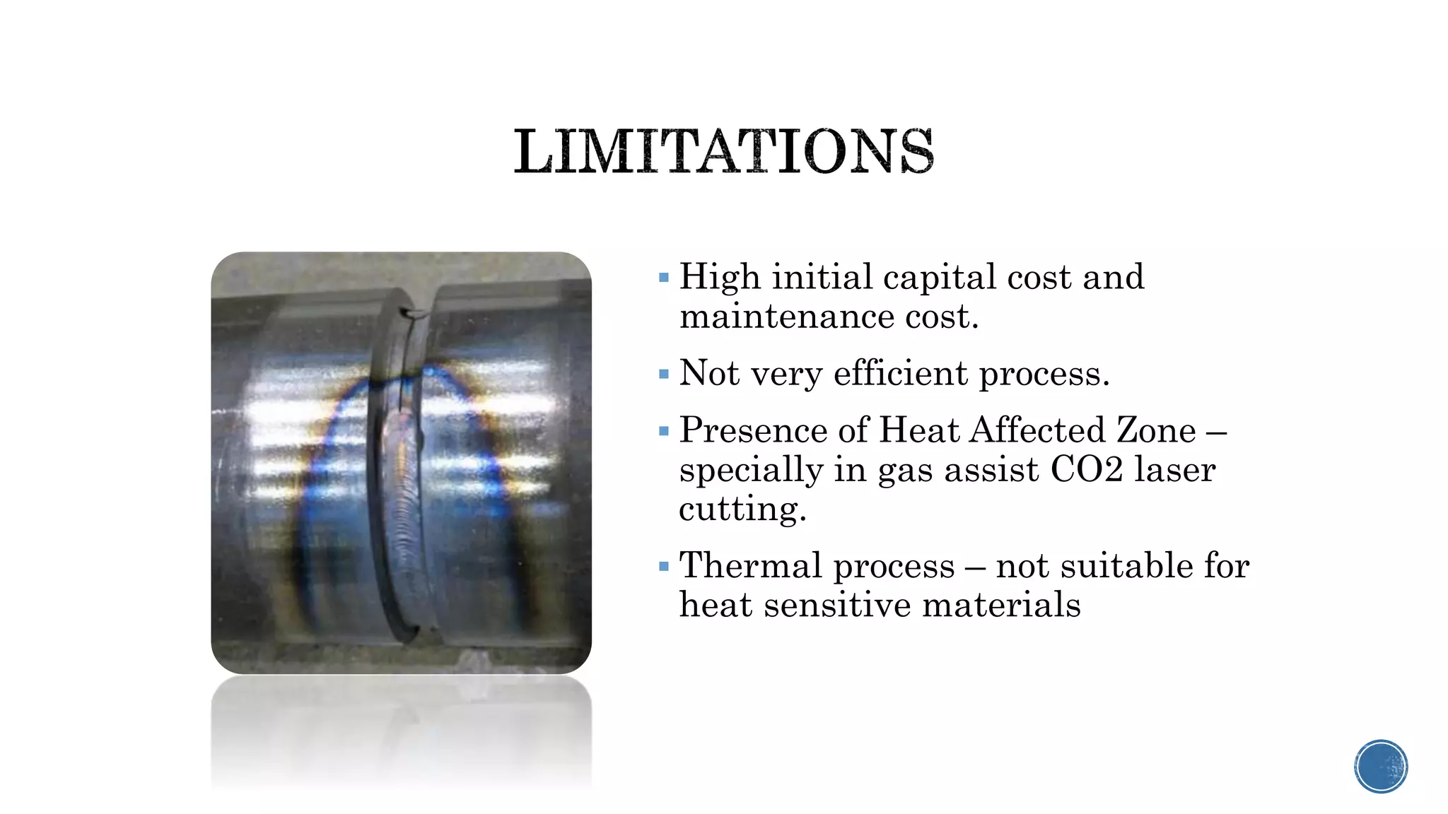  High initial capital cost and
maintenance cost.
 Not very efficient process.
 Presence of Heat Affected Zone –
specially in gas assist CO2 laser
cutting.
 Thermal process – not suitable for
heat sensitive materials
 