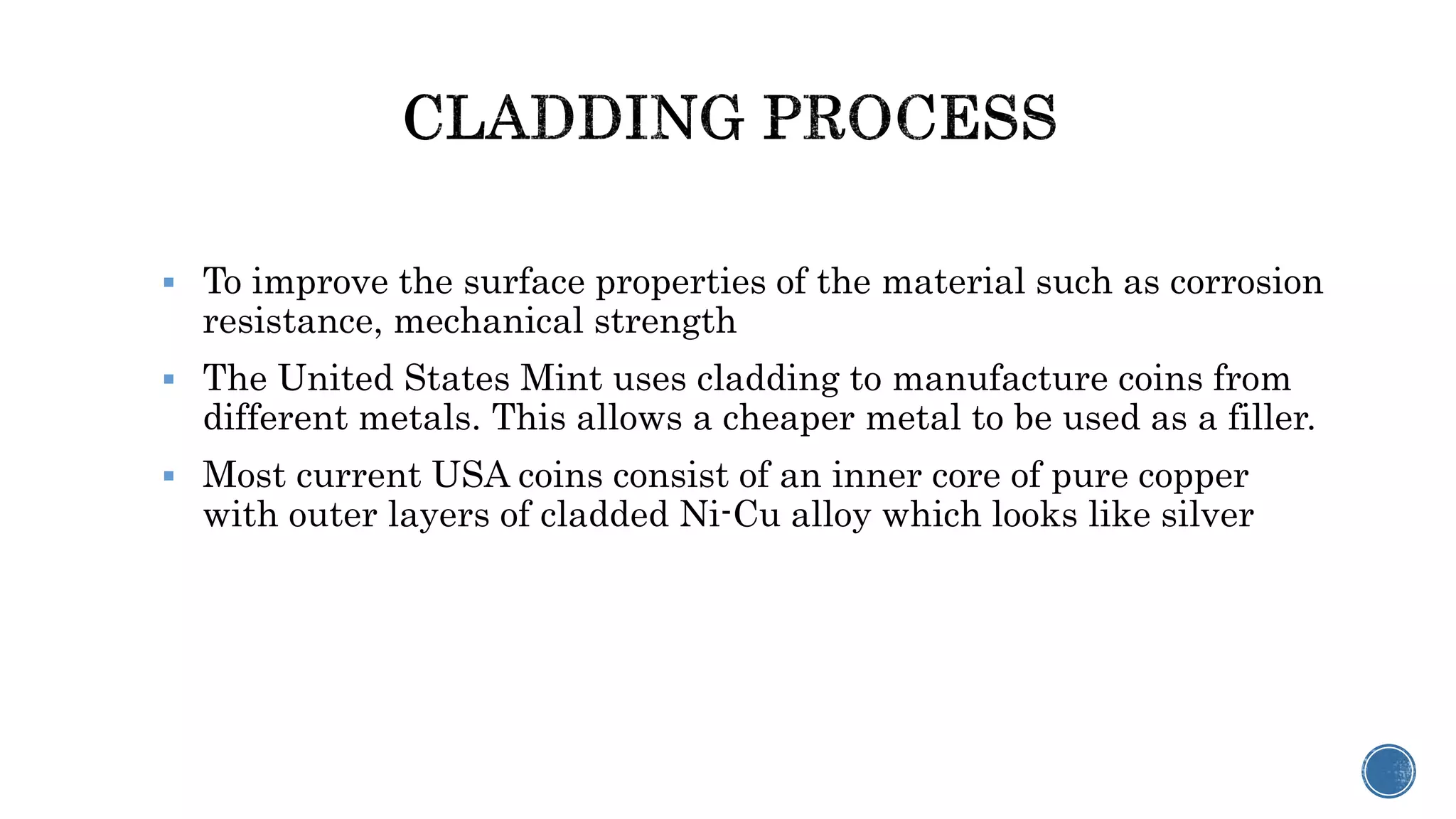  To improve the surface properties of the material such as corrosion
resistance, mechanical strength
 The United States Mint uses cladding to manufacture coins from
different metals. This allows a cheaper metal to be used as a filler.
 Most current USA coins consist of an inner core of pure copper
with outer layers of cladded Ni-Cu alloy which looks like silver
 