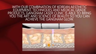 WITH OUR COMBINATION OF KOREAN AESTHETIC
EQUIPMENT, TECHNIQUES AND MEDICAL GRADE
PRODUCTS, GANGNAM LASER CLINIC IS ABLE TO BRING
YOU THE ART AND SCIENCE OF BEAUTY SO YOU CAN
ACHIEVE THE GANGNAM GLOW.
 