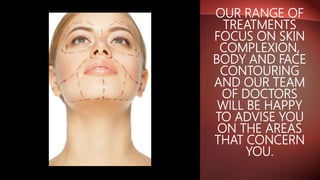 OUR RANGE OF
TREATMENTS
FOCUS ON SKIN
COMPLEXION,
BODY AND FACE
CONTOURING
AND OUR TEAM
OF DOCTORS
WILL BE HAPPY
TO ADVISE YOU
ON THE AREAS
THAT CONCERN
YOU.
 