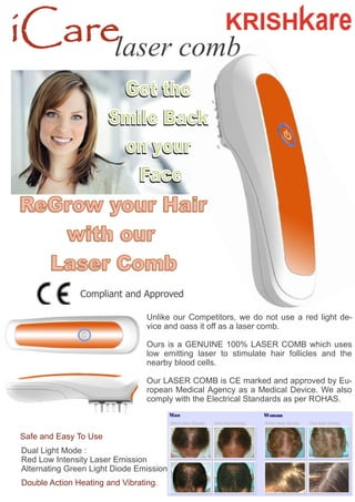 iCarelaser comb
Unlike our Competitors, we do not use a red light de-
vice and oass it off as a laser comb.
Ours is a GENUINE 100% LASER COMB which uses
low emitting laser to stimulate hair follicles and the
nearby blood cells.
Our LASER COMB is CE marked and approved by Eu-
ropean Medical Agency as a Medical Device. We also
comply with the Electrical Standards as per ROHAS.
Safe and Easy To Use
Dual Light Mode :
Red Low Intensity Laser Emission
Alternating Green Light Diode Emission
Double Action Heating and Vibrating.
Compliant and Approved
 