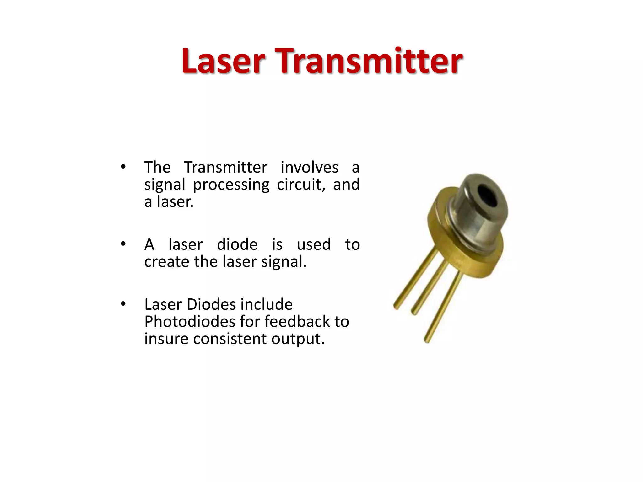 Laser Transmitter
• The Transmitter involves a
signal processing circuit, and
a laser.
• A laser diode is used to
create the laser signal.
• Laser Diodes include
Photodiodes for feedback to
insure consistent output.
 