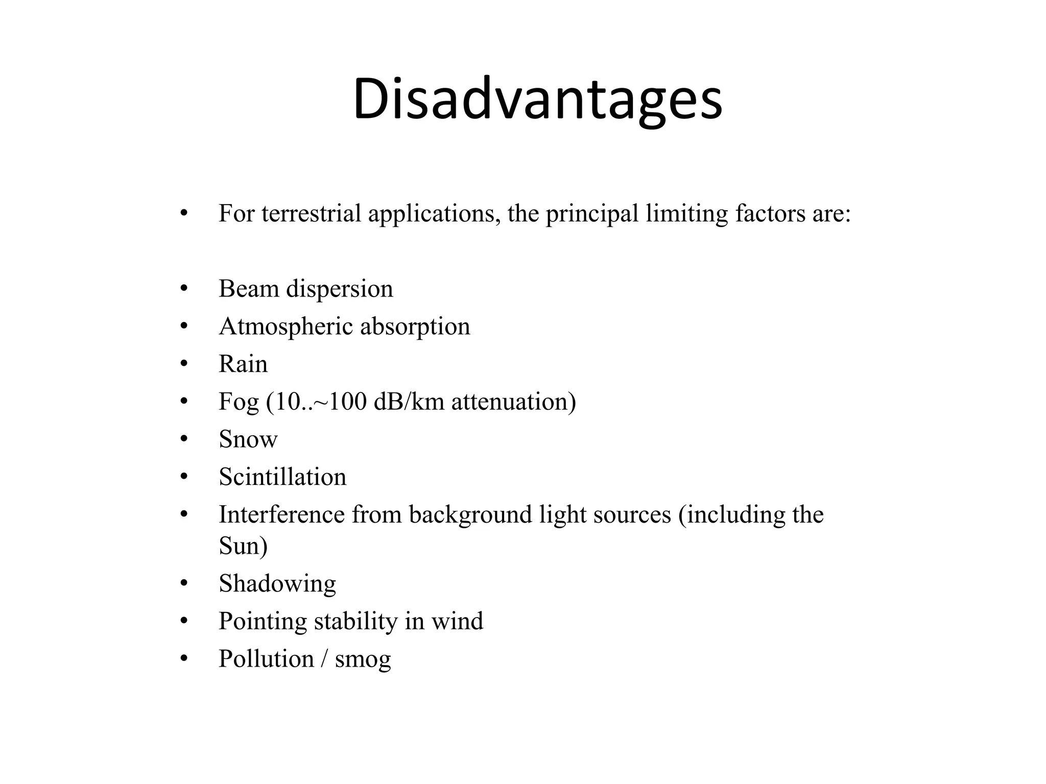 • For terrestrial applications, the principal limiting factors are:
• Beam dispersion
• Atmospheric absorption
• Rain
• Fog (10..~100 dB/km attenuation)
• Snow
• Scintillation
• Interference from background light sources (including the
Sun)
• Shadowing
• Pointing stability in wind
• Pollution / smog
Disadvantages
 