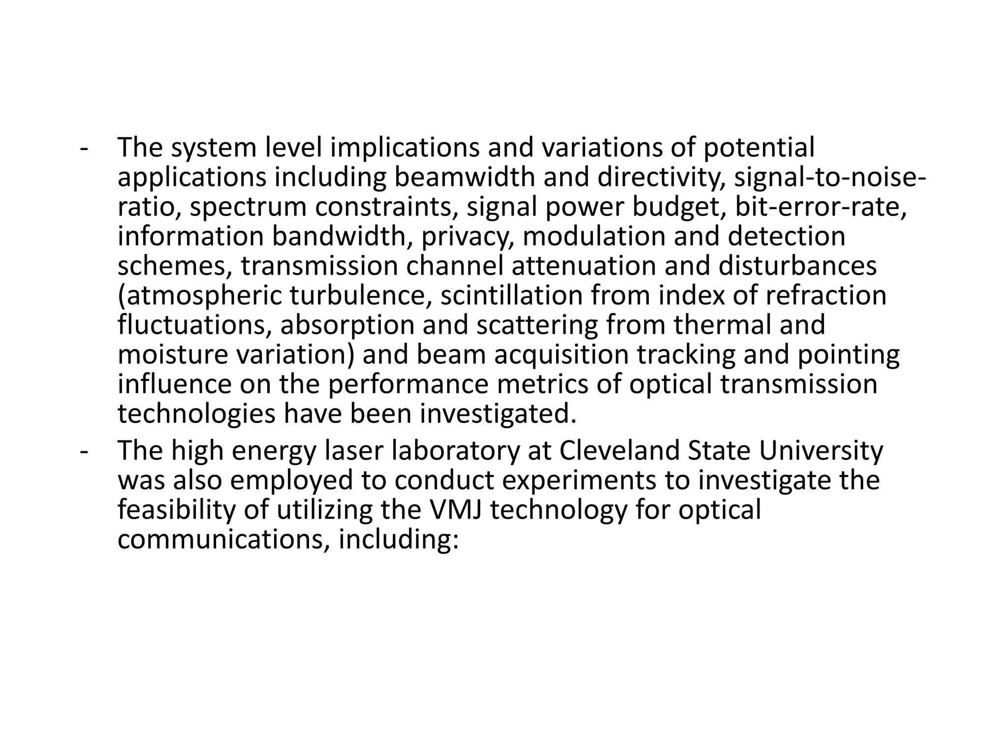 - The system level implications and variations of potential
applications including beamwidth and directivity, signal-to-noise-
ratio, spectrum constraints, signal power budget, bit-error-rate,
information bandwidth, privacy, modulation and detection
schemes, transmission channel attenuation and disturbances
(atmospheric turbulence, scintillation from index of refraction
fluctuations, absorption and scattering from thermal and
moisture variation) and beam acquisition tracking and pointing
influence on the performance metrics of optical transmission
technologies have been investigated.
- The high energy laser laboratory at Cleveland State University
was also employed to conduct experiments to investigate the
feasibility of utilizing the VMJ technology for optical
communications, including:
 