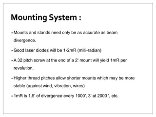 Mounting System :
• Mounts and stands need only be as accurate as beam
divergence.
• Good laser diodes will be 1-2mR (milli-radian)
• A 32 pitch screw at the end of a 2' mount will yield 1mR per
revolution.
• Higher thread pitches allow shorter mounts which may be more
stable (against wind, vibration, wires)
• 1mR is 1.5' of divergence every 1000', 3' at 2000 ', etc.
 