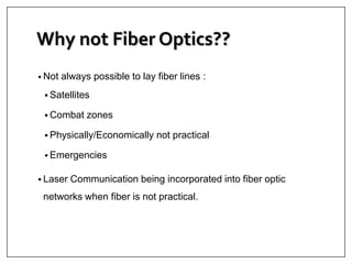 Why not Fiber Optics??
• Not always possible to lay fiber lines :
 Satellites
 Combat zones
 Physically/Economically not practical
 Emergencies
 Laser Communication being incorporated into fiber optic
networks when fiber is not practical.
 