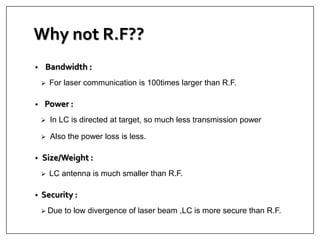 Why not R.F??
• Bandwidth :
 For laser communication is 100times larger than R.F.
• Power :
 In LC is directed at target, so much less transmission power
 Also the power loss is less.
• Size/Weight :
 LC antenna is much smaller than R.F.
• Security :
 Due to low divergence of laser beam ,LC is more secure than R.F.
 