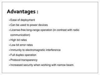 Advantages :
• Ease of deployment
• Can be used to power devices
• License-free long-range operation (in contrast with radio
communication)
• High bit rates
• Low bit error rates
• Immunity to electromagnetic interference
• Full duplex operation
• Protocol transparency
• Increased security when working with narrow beam.
 
