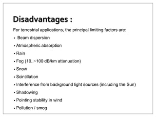 Disadvantages :
For terrestrial applications, the principal limiting factors are:
• Beam dispersion
• Atmospheric absorption
• Rain
• Fog (10..~100 dB/km attenuation)
• Snow
• Scintillation
• Interference from background light sources (including the Sun)
• Shadowing
• Pointing stability in wind
• Pollution / smog
 