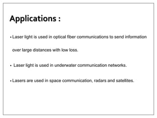 Applications :
• Laser light is used in optical fiber communications to send information
over large distances with low loss.
• Laser light is used in underwater communication networks.
• Lasers are used in space communication, radars and satellites.
 