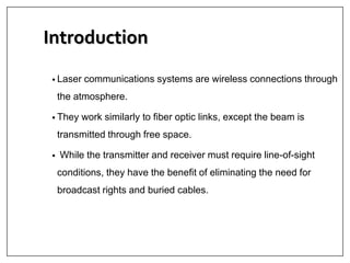 Introduction
• Laser communications systems are wireless connections through
the atmosphere.
• They work similarly to fiber optic links, except the beam is
transmitted through free space.
• While the transmitter and receiver must require line-of-sight
conditions, they have the benefit of eliminating the need for
broadcast rights and buried cables.
 