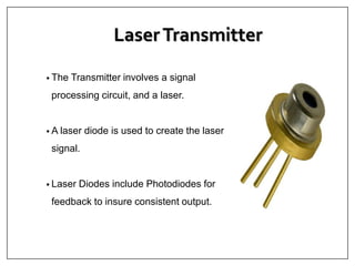 LaserTransmitter
• The Transmitter involves a signal
processing circuit, and a laser.
• A laser diode is used to create the laser
signal.
• Laser Diodes include Photodiodes for
feedback to insure consistent output.
 