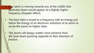 • If an atom is moving towards any of the LASER, that
particular beam would appear at a slightly higher
frequency (Doppler effect).
• The laser light is tuned to a frequency with an energy just
below the energy of an electronic transition of an atom to
excite the atoms to higher state.
• The atoms will always scatter more photons from
the laser beam pointing opposite to their direction of
motion.
 