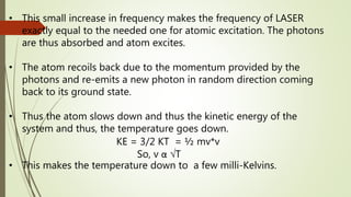• This small increase in frequency makes the frequency of LASER
exactly equal to the needed one for atomic excitation. The photons
are thus absorbed and atom excites.
• The atom recoils back due to the momentum provided by the
photons and re-emits a new photon in random direction coming
back to its ground state.
• Thus the atom slows down and thus the kinetic energy of the
system and thus, the temperature goes down.
KE = 3/2 KT = ½ mv*v
So, v α √T
• This makes the temperature down to a few milli-Kelvins.
 