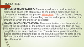 LIMITATIONS
MINIMUM TEMPERATURE- The atom performs a random walk in
momentum space with steps equal to the photon momentum due to
spontaneous emission and photon absorption. This constitutes a heating
effect, which counteracts the cooling process and imposes a limit on the
amount by which the atom can be cooled
MAXIMUM CONCENTRATION- The concentration must be minimal to
prevent the absorption of the photons into the gas in the form of heat.
This absorption happens when two atoms collide which each other while
one of them has an excited electron. There is then a possibility of the
excited electron dropping back to the ground state with its extra energy
liberated in additionnal kinetic energy to the colliding atoms — which
heats the atoms.
 