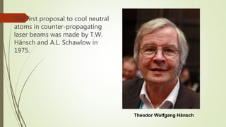 The first proposal to cool neutral
atoms in counter-propagating
laser beams was made by T.W.
Hänsch and A.L. Schawlow in
1975.
Theodor Wolfgang Hänsch
 