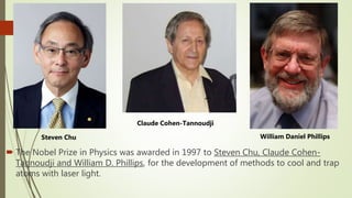  The Nobel Prize in Physics was awarded in 1997 to Steven Chu, Claude Cohen-
Tannoudji and William D. Phillips, for the development of methods to cool and trap
atoms with laser light.
Steven Chu
Claude Cohen-Tannoudji
William Daniel Phillips
 