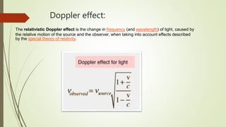 Doppler effect:
The relativistic Doppler effect is the change in frequency (and wavelength) of light, caused by
the relative motion of the source and the observer, when taking into account effects described
by the special theory of relativity.
 