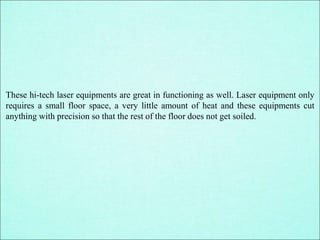 These hi-tech laser equipments are great in functioning as well. Laser equipment only
requires a small floor space, a very little amount of heat and these equipments cut
anything with precision so that the rest of the floor does not get soiled.
 
