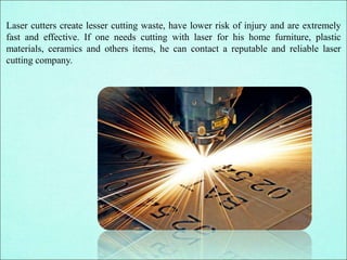 Laser cutters create lesser cutting waste, have lower risk of injury and are extremely
fast and effective. If one needs cutting with laser for his home furniture, plastic
materials, ceramics and others items, he can contact a reputable and reliable laser
cutting company.
 
