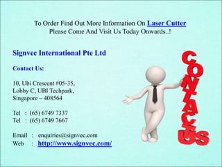 Signvec International Pte Ltd
Contact Us:
10, Ubi Crescent #05-35,
Lobby C, UBI Techpark,
Singapore – 408564
Tel : (65) 6749 7337
Tel : (65) 6749 7667
Email : enquiries@signvec.com
Web : http://www.signvec.com/
To Order Find Out More Information On Laser Cutter
Please Come And Visit Us Today Onwards..!
 