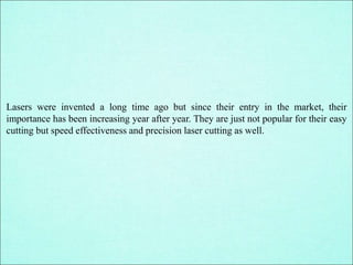 Lasers were invented a long time ago but since their entry in the market, their
importance has been increasing year after year. They are just not popular for their easy
cutting but speed effectiveness and precision laser cutting as well.
 