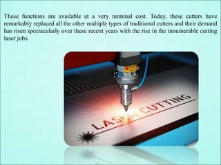 These functions are available at a very nominal cost. Today, these cutters have
remarkably replaced all the other multiple types of traditional cutters and their demand
has risen spectacularly over these recent years with the rise in the innumerable cutting
laser jobs.
 
